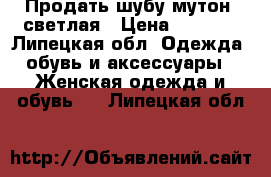 Продать шубу мутон, светлая › Цена ­ 3 500 - Липецкая обл. Одежда, обувь и аксессуары » Женская одежда и обувь   . Липецкая обл.